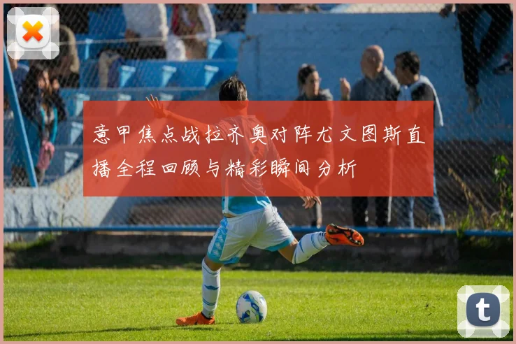 意甲焦点战拉齐奥对阵尤文图斯直播全程回顾与精彩瞬间分析