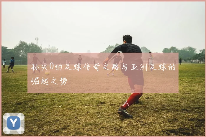孙兴O的足球传奇之路与亚洲足球的崛起之势