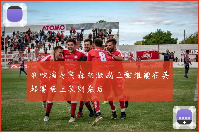 利物浦与阿森纳激战正酣谁能在英超赛场上笑到最后