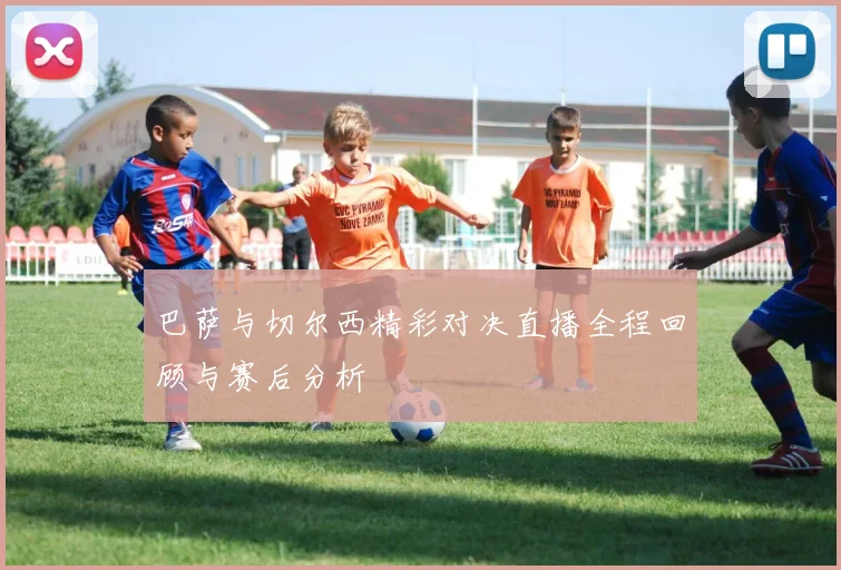 巴萨与切尔西精彩对决直播全程回顾与赛后分析