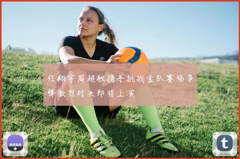 任翔宇周超敏携手挑战金队赛场争锋激烈对决即将上演