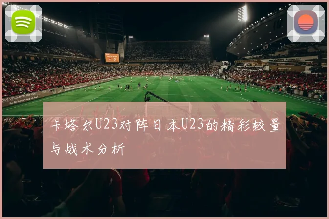 卡塔尔U23对阵日本U23的精彩较量与战术分析