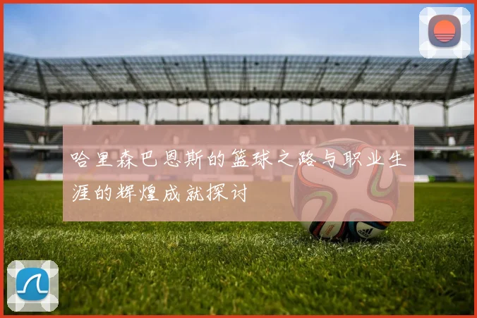哈里森巴恩斯的篮球之路与职业生涯的辉煌成就探讨