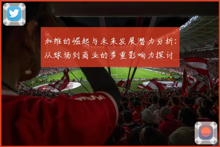 加维的崛起与未来发展潜力分析：从球场到商业的多重影响力探讨